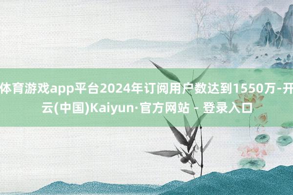 体育游戏app平台2024年订阅用户数达到1550万-开云(中国)Kaiyun·官方网站 - 登录入口