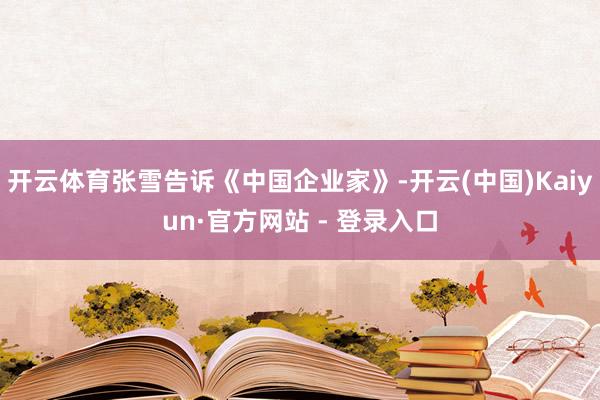 开云体育张雪告诉《中国企业家》-开云(中国)Kaiyun·官方网站 - 登录入口