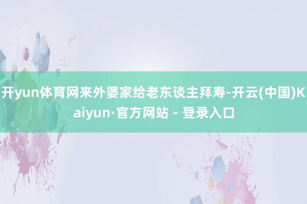 开yun体育网来外婆家给老东谈主拜寿-开云(中国)Kaiyun·官方网站 - 登录入口