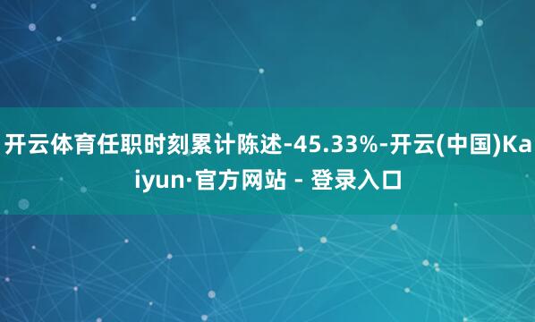 开云体育任职时刻累计陈述-45.33%-开云(中国)Kaiyun·官方网站 - 登录入口