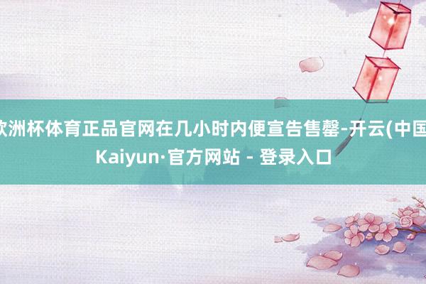 欧洲杯体育正品官网在几小时内便宣告售罄-开云(中国)Kaiyun·官方网站 - 登录入口