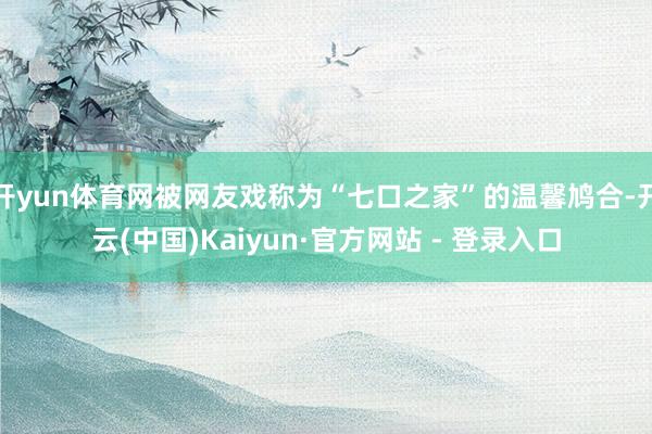 开yun体育网被网友戏称为“七口之家”的温馨鸠合-开云(中国)Kaiyun·官方网站 - 登录入口