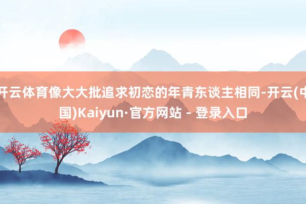 开云体育像大大批追求初恋的年青东谈主相同-开云(中国)Kaiyun·官方网站 - 登录入口