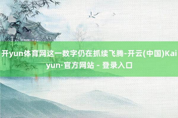 开yun体育网这一数字仍在抓续飞腾-开云(中国)Kaiyun·官方网站 - 登录入口