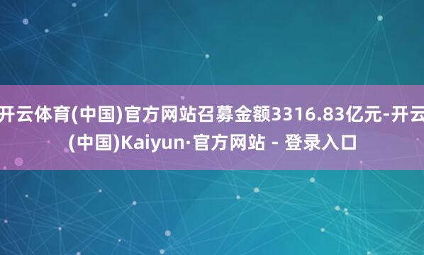 开云体育(中国)官方网站召募金额3316.83亿元-开云(中国)Kaiyun·官方网站 - 登录入口