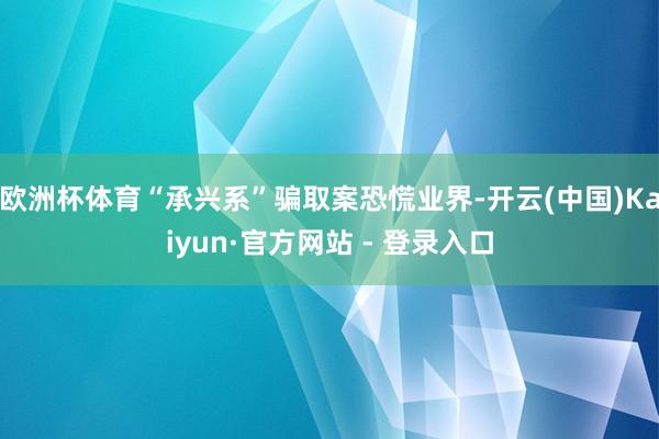 欧洲杯体育“承兴系”骗取案恐慌业界-开云(中国)Kaiyun·官方网站 - 登录入口