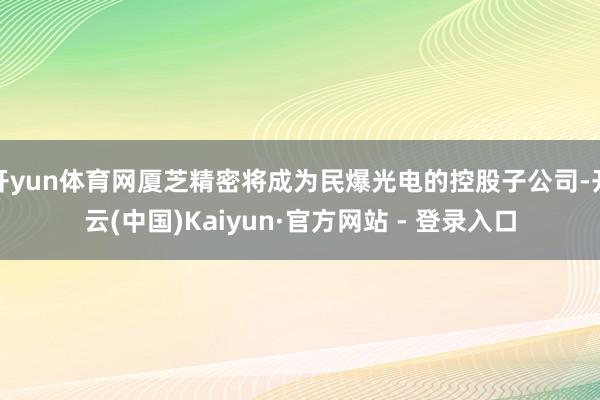 开yun体育网厦芝精密将成为民爆光电的控股子公司-开云(中国)Kaiyun·官方网站 - 登录入口