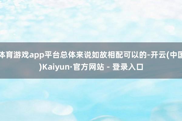 体育游戏app平台总体来说如故相配可以的-开云(中国)Kaiyun·官方网站 - 登录入口