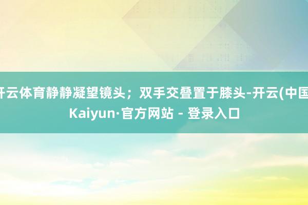 开云体育静静凝望镜头；双手交叠置于膝头-开云(中国)Kaiyun·官方网站 - 登录入口