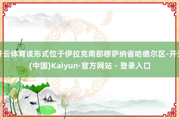 开云体育该形式位于伊拉克南部穆萨纳省哈德尔区-开云(中国)Kaiyun·官方网站 - 登录入口