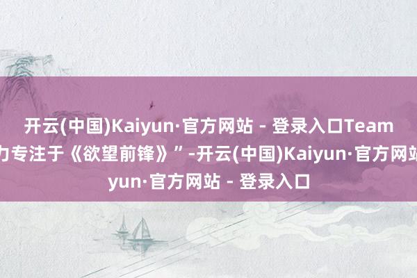 开云(中国)Kaiyun·官方网站 - 登录入口Team 4 仍是“全力专注于《欲望前锋》”-开云(中国)Kaiyun·官方网站 - 登录入口