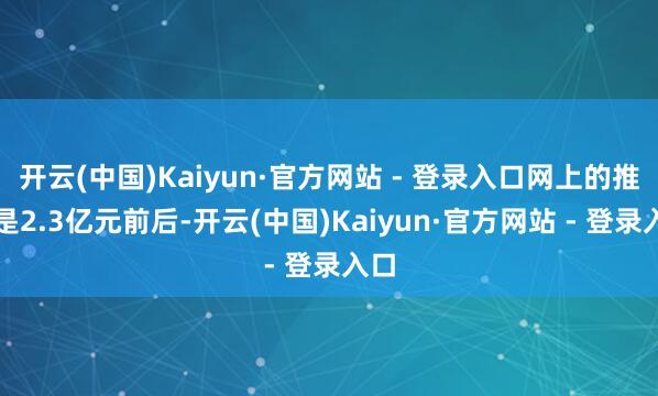 开云(中国)Kaiyun·官方网站 - 登录入口网上的推算是2.3亿元前后-开云(中国)Kaiyun·官方网站 - 登录入口