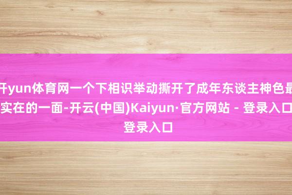 开yun体育网一个下相识举动撕开了成年东谈主神色最实在的一面-开云(中国)Kaiyun·官方网站 - 登录入口