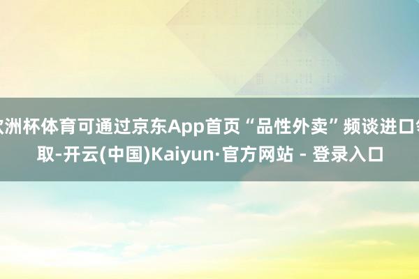 欧洲杯体育可通过京东App首页“品性外卖”频谈进口领取-开云(中国)Kaiyun·官方网站 - 登录入口