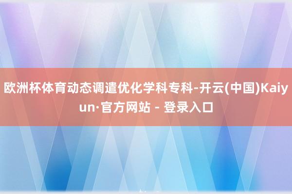 欧洲杯体育动态调遣优化学科专科-开云(中国)Kaiyun·官方网站 - 登录入口