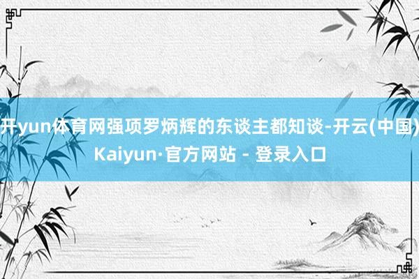 开yun体育网强项罗炳辉的东谈主都知谈-开云(中国)Kaiyun·官方网站 - 登录入口
