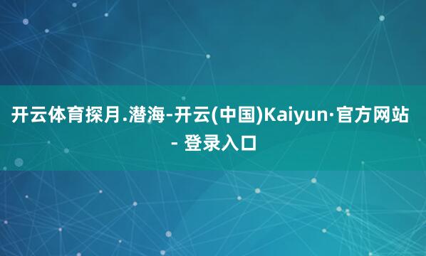 开云体育探月.潜海-开云(中国)Kaiyun·官方网站 - 登录入口