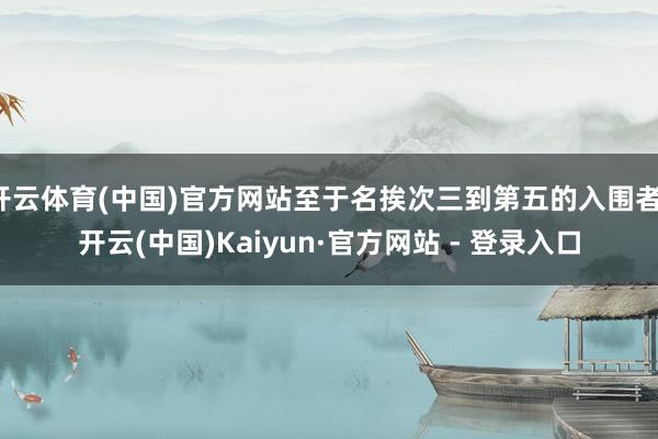 开云体育(中国)官方网站至于名挨次三到第五的入围者-开云(中国)Kaiyun·官方网站 - 登录入口