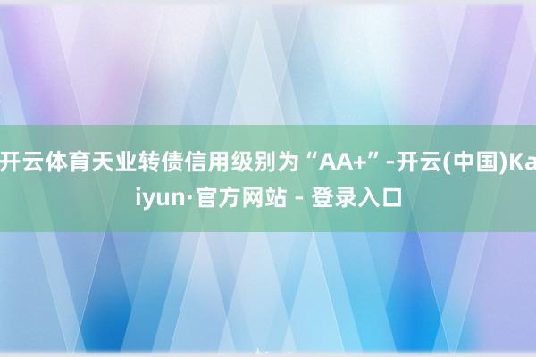 开云体育天业转债信用级别为“AA+”-开云(中国)Kaiyun·官方网站 - 登录入口