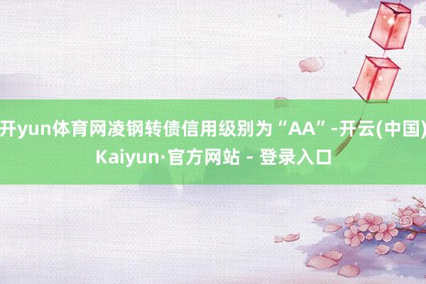 开yun体育网凌钢转债信用级别为“AA”-开云(中国)Kaiyun·官方网站 - 登录入口