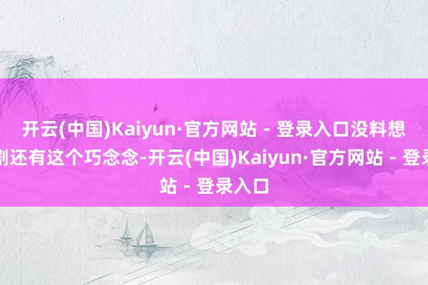 开云(中国)Kaiyun·官方网站 - 登录入口没料想这部剧还有这个巧念念-开云(中国)Kaiyun·官方网站 - 登录入口