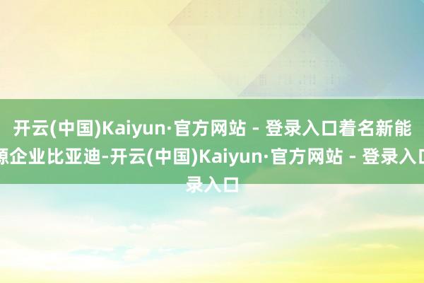 开云(中国)Kaiyun·官方网站 - 登录入口着名新能源企业比亚迪-开云(中国)Kaiyun·官方网站 - 登录入口