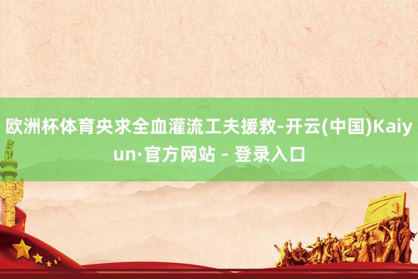 欧洲杯体育央求全血灌流工夫援救-开云(中国)Kaiyun·官方网站 - 登录入口