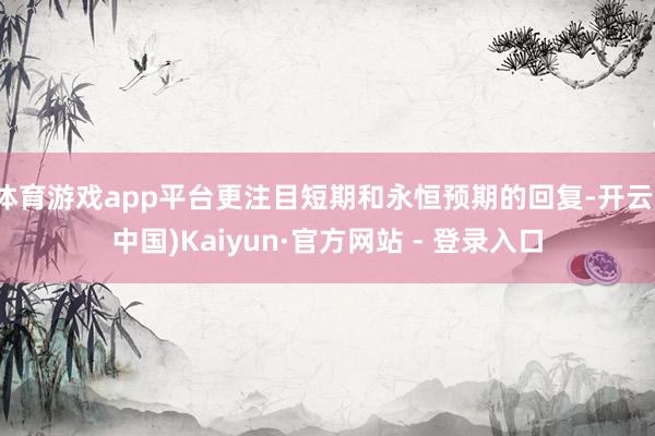 体育游戏app平台更注目短期和永恒预期的回复-开云(中国)Kaiyun·官方网站 - 登录入口