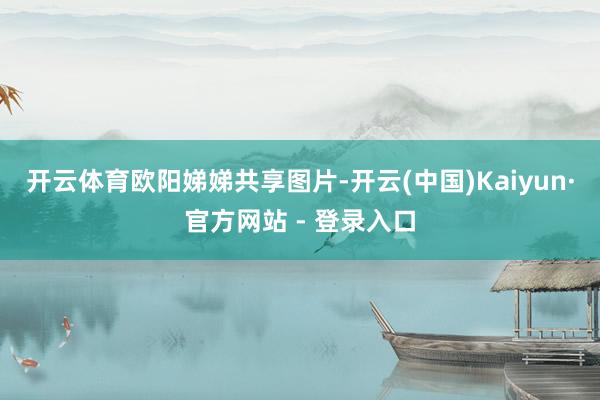 开云体育欧阳娣娣共享图片-开云(中国)Kaiyun·官方网站 - 登录入口