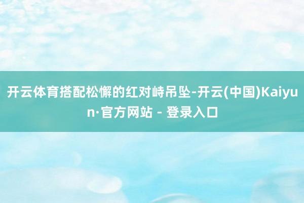 开云体育搭配松懈的红对峙吊坠-开云(中国)Kaiyun·官方网站 - 登录入口