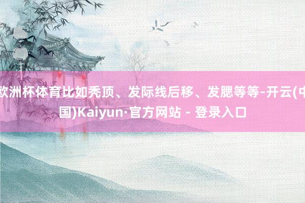 欧洲杯体育比如秃顶、发际线后移、发腮等等-开云(中国)Kaiyun·官方网站 - 登录入口