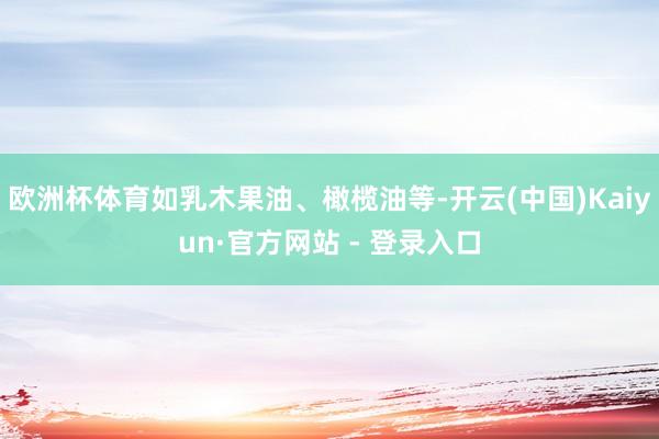 欧洲杯体育如乳木果油、橄榄油等-开云(中国)Kaiyun·官方网站 - 登录入口