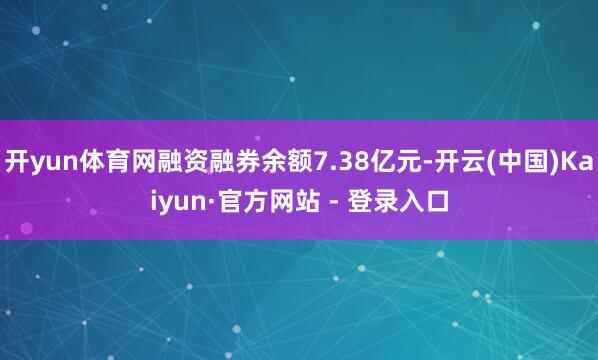 开yun体育网融资融券余额7.38亿元-开云(中国)Kaiyun·官方网站 - 登录入口
