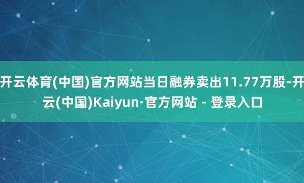 开云体育(中国)官方网站当日融券卖出11.77万股-开云(中国)Kaiyun·官方网站 - 登录入口