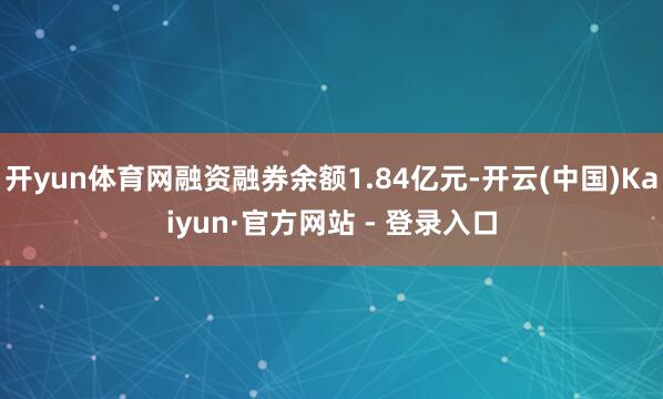 开yun体育网融资融券余额1.84亿元-开云(中国)Kaiyun·官方网站 - 登录入口