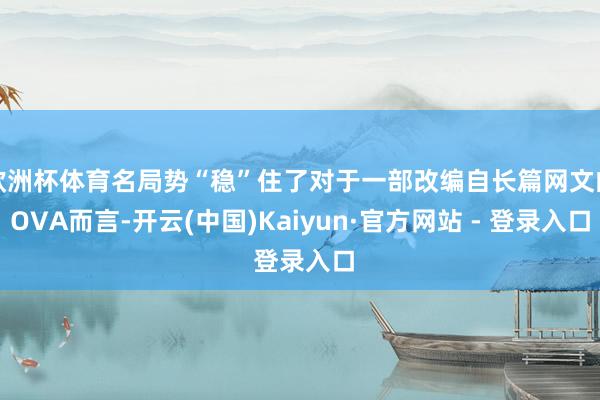 欧洲杯体育名局势“稳”住了对于一部改编自长篇网文的OVA而言-开云(中国)Kaiyun·官方网站 - 登录入口