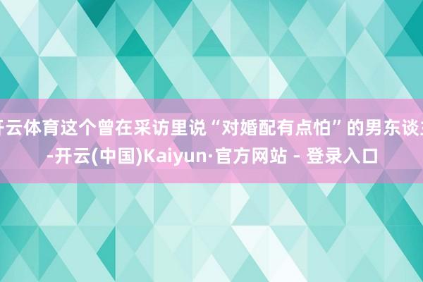 开云体育这个曾在采访里说“对婚配有点怕”的男东谈主-开云(中国)Kaiyun·官方网站 - 登录入口