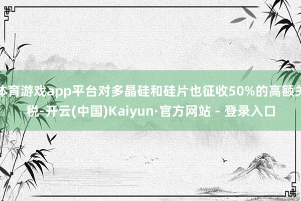 体育游戏app平台对多晶硅和硅片也征收50%的高额关税-开云(中国)Kaiyun·官方网站 - 登录入口