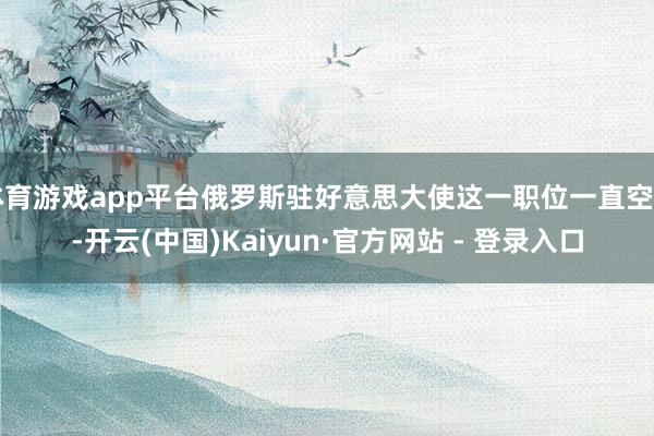 体育游戏app平台俄罗斯驻好意思大使这一职位一直空白-开云(中国)Kaiyun·官方网站 - 登录入口