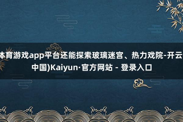体育游戏app平台还能探索玻璃迷宫、热力戏院-开云(中国)Kaiyun·官方网站 - 登录入口