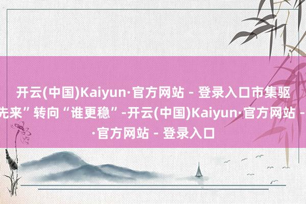 开云(中国)Kaiyun·官方网站 - 登录入口市集驱动从“谁先来”转向“谁更稳”-开云(中国)Kaiyun·官方网站 - 登录入口