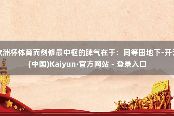 欧洲杯体育而剑修最中枢的脾气在于：同等田地下-开云(中国)Kaiyun·官方网站 - 登录入口