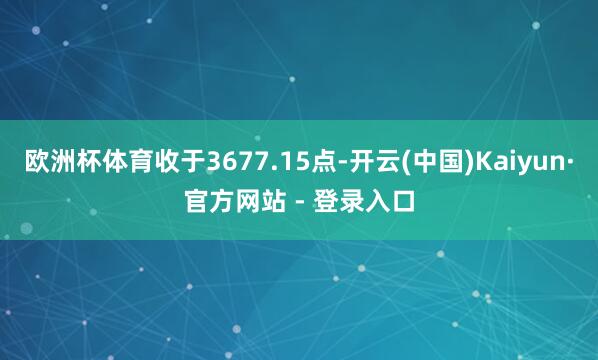 欧洲杯体育收于3677.15点-开云(中国)Kaiyun·官方网站 - 登录入口