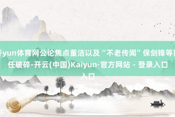开yun体育网公论焦点董洁以及“不老传闻”保剑锋等担任破碎-开云(中国)Kaiyun·官方网站 - 登录入口
