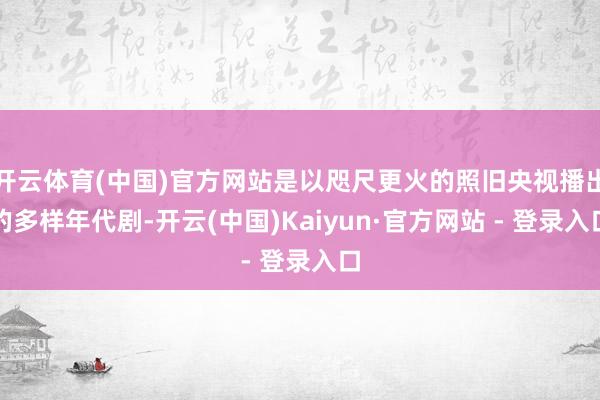 开云体育(中国)官方网站是以咫尺更火的照旧央视播出的多样年代剧-开云(中国)Kaiyun·官方网站 - 登录入口
