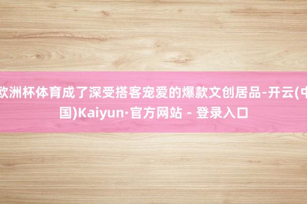 欧洲杯体育成了深受搭客宠爱的爆款文创居品-开云(中国)Kaiyun·官方网站 - 登录入口