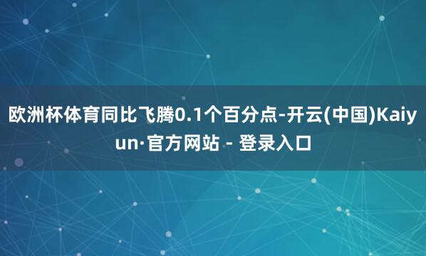欧洲杯体育同比飞腾0.1个百分点-开云(中国)Kaiyun·官方网站 - 登录入口