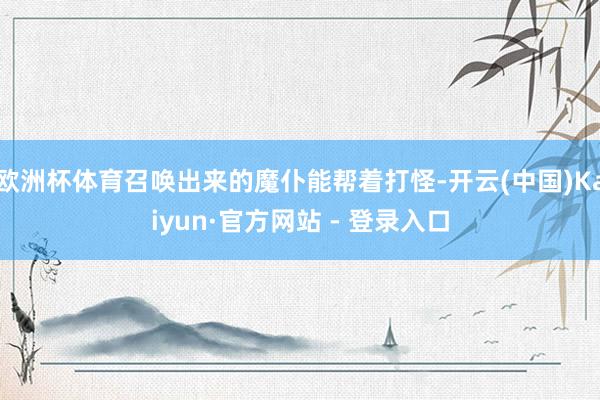 欧洲杯体育召唤出来的魔仆能帮着打怪-开云(中国)Kaiyun·官方网站 - 登录入口