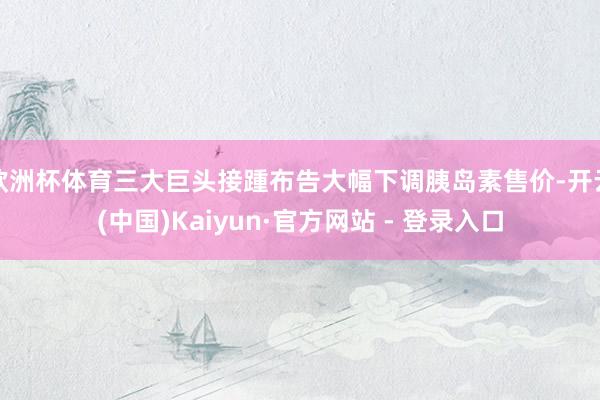 欧洲杯体育三大巨头接踵布告大幅下调胰岛素售价-开云(中国)Kaiyun·官方网站 - 登录入口