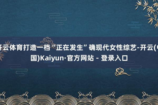 开云体育打造一档“正在发生”确现代女性综艺-开云(中国)Kaiyun·官方网站 - 登录入口